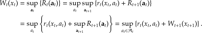 \begin{aligned} W_t(x_t) &= \sup_{{\bf a}_t} \left\{ R_t({\bf a}_t) \right\} = \sup_{a_t} \sup_{{\bf a}_{t+1}}\left\{ r_{t}(x_t,a_t) + R_{t+1}({\bf a}_t) \right\} \\ &= \sup_{a_t} \left\{ r_{t}(x_t,a_t) +\sup_{{\bf a}_{t+1}} R_{t+1}({\bf a}_t) \right\} =\sup_{a_t\in\mathcal{A}_t}\left\{ r_t(x_t,a_t) + W_{t+1} (x_{t+1}) \right\} . \end{aligned}