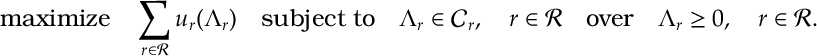 \begin{aligned} \text{maximize} \quad \sum_{r\in{\mathcal R}} u_r(\Lambda_r)\quad \text{subject to} \quad \Lambda_r\in{\mathcal C}_r , \quad r\in{\mathcal R} \quad \text{over} \quad \Lambda_r\geq 0,\quad r\in{\mathcal R}.\end{aligned}
